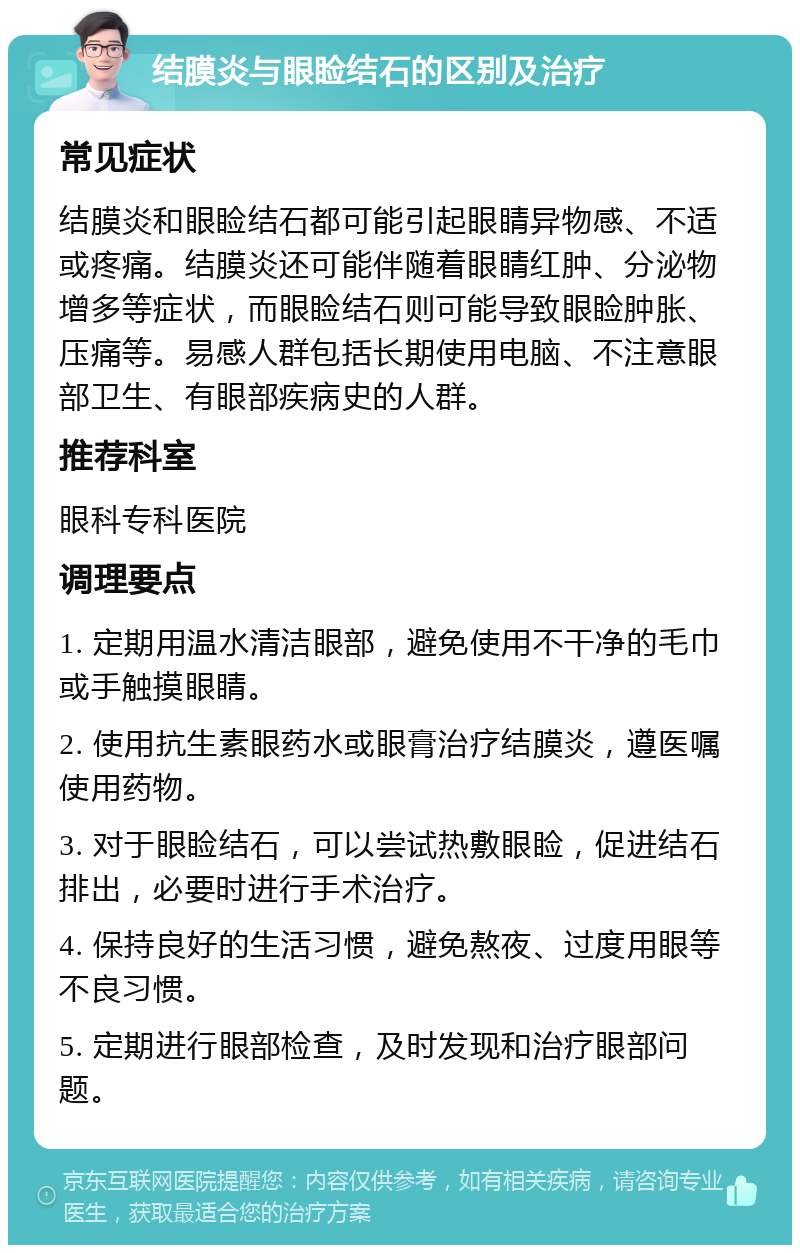 结膜炎与眼睑结石的区别及治疗 常见症状 结膜炎和眼睑结石都可能引起眼睛异物感、不适或疼痛。结膜炎还可能伴随着眼睛红肿、分泌物增多等症状，而眼睑结石则可能导致眼睑肿胀、压痛等。易感人群包括长期使用电脑、不注意眼部卫生、有眼部疾病史的人群。 推荐科室 眼科专科医院 调理要点 1. 定期用温水清洁眼部，避免使用不干净的毛巾或手触摸眼睛。 2. 使用抗生素眼药水或眼膏治疗结膜炎，遵医嘱使用药物。 3. 对于眼睑结石，可以尝试热敷眼睑，促进结石排出，必要时进行手术治疗。 4. 保持良好的生活习惯，避免熬夜、过度用眼等不良习惯。 5. 定期进行眼部检查，及时发现和治疗眼部问题。