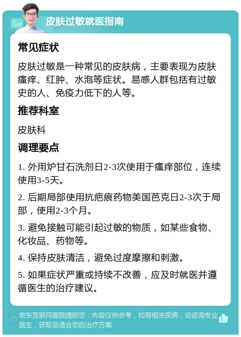 皮肤过敏就医指南 常见症状 皮肤过敏是一种常见的皮肤病，主要表现为皮肤瘙痒、红肿、水泡等症状。易感人群包括有过敏史的人、免疫力低下的人等。 推荐科室 皮肤科 调理要点 1. 外用炉甘石洗剂日2-3次使用于瘙痒部位，连续使用3-5天。 2. 后期局部使用抗疤痕药物美国芭克日2-3次于局部，使用2-3个月。 3. 避免接触可能引起过敏的物质，如某些食物、化妆品、药物等。 4. 保持皮肤清洁，避免过度摩擦和刺激。 5. 如果症状严重或持续不改善，应及时就医并遵循医生的治疗建议。