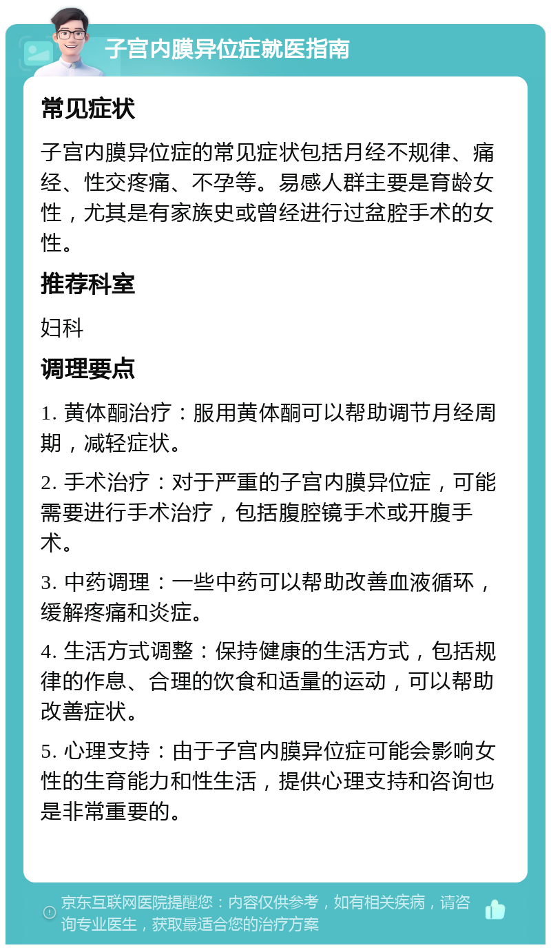 子宫内膜异位症就医指南 常见症状 子宫内膜异位症的常见症状包括月经不规律、痛经、性交疼痛、不孕等。易感人群主要是育龄女性，尤其是有家族史或曾经进行过盆腔手术的女性。 推荐科室 妇科 调理要点 1. 黄体酮治疗：服用黄体酮可以帮助调节月经周期，减轻症状。 2. 手术治疗：对于严重的子宫内膜异位症，可能需要进行手术治疗，包括腹腔镜手术或开腹手术。 3. 中药调理：一些中药可以帮助改善血液循环，缓解疼痛和炎症。 4. 生活方式调整：保持健康的生活方式，包括规律的作息、合理的饮食和适量的运动，可以帮助改善症状。 5. 心理支持：由于子宫内膜异位症可能会影响女性的生育能力和性生活，提供心理支持和咨询也是非常重要的。