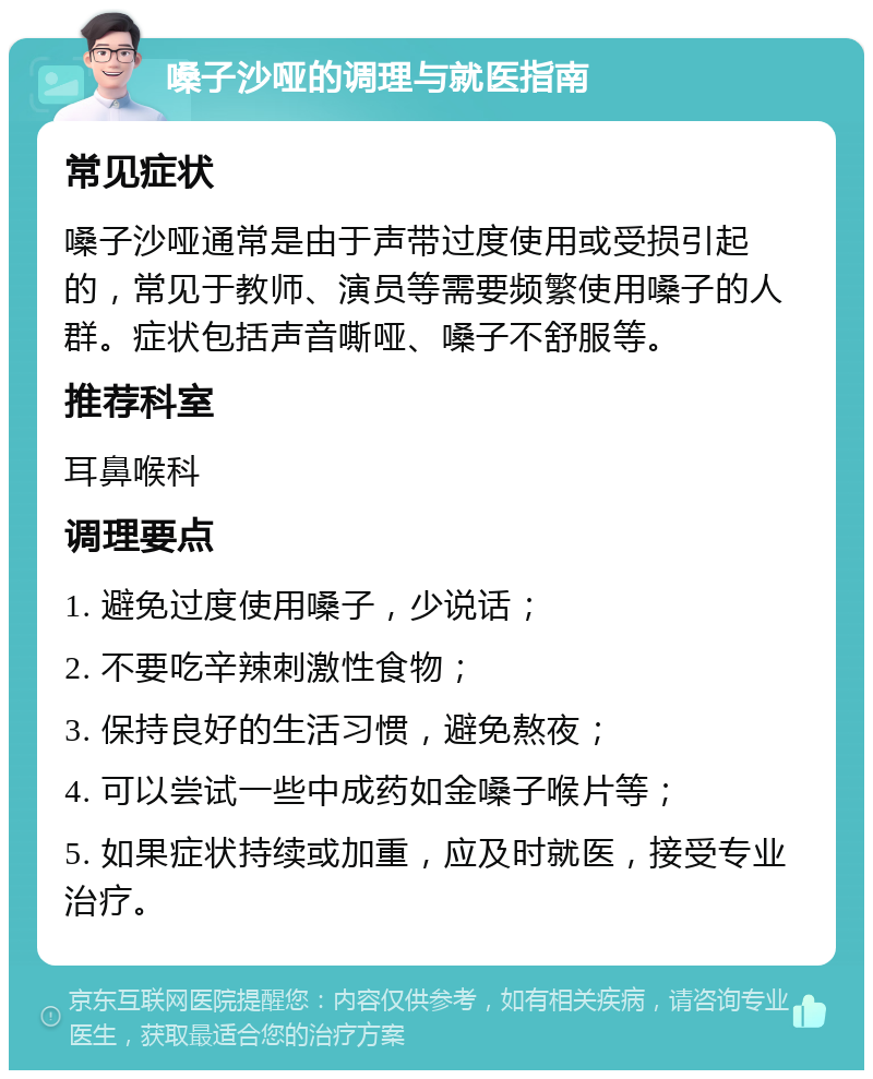 嗓子沙哑的调理与就医指南 常见症状 嗓子沙哑通常是由于声带过度使用或受损引起的，常见于教师、演员等需要频繁使用嗓子的人群。症状包括声音嘶哑、嗓子不舒服等。 推荐科室 耳鼻喉科 调理要点 1. 避免过度使用嗓子，少说话； 2. 不要吃辛辣刺激性食物； 3. 保持良好的生活习惯，避免熬夜； 4. 可以尝试一些中成药如金嗓子喉片等； 5. 如果症状持续或加重，应及时就医，接受专业治疗。