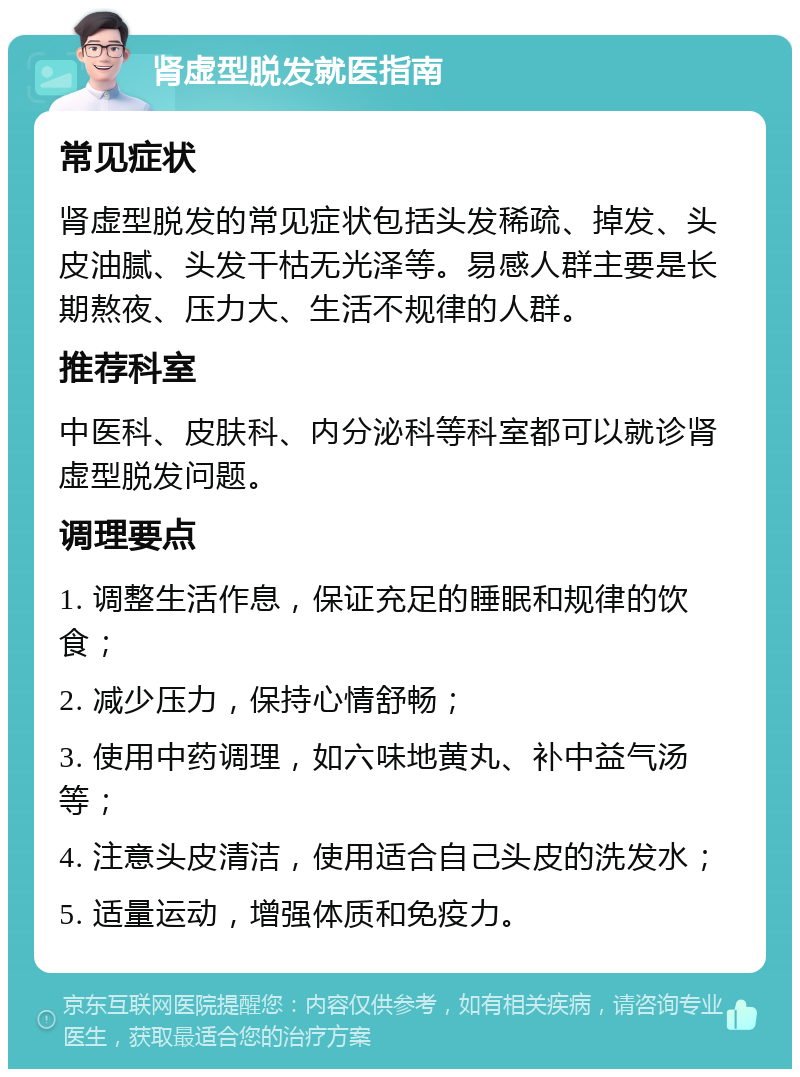 肾虚型脱发就医指南 常见症状 肾虚型脱发的常见症状包括头发稀疏、掉发、头皮油腻、头发干枯无光泽等。易感人群主要是长期熬夜、压力大、生活不规律的人群。 推荐科室 中医科、皮肤科、内分泌科等科室都可以就诊肾虚型脱发问题。 调理要点 1. 调整生活作息，保证充足的睡眠和规律的饮食； 2. 减少压力，保持心情舒畅； 3. 使用中药调理，如六味地黄丸、补中益气汤等； 4. 注意头皮清洁，使用适合自己头皮的洗发水； 5. 适量运动，增强体质和免疫力。