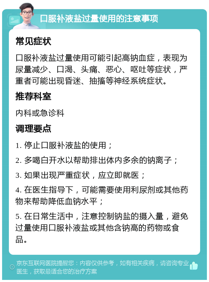 口服补液盐过量使用的注意事项 常见症状 口服补液盐过量使用可能引起高钠血症，表现为尿量减少、口渴、头痛、恶心、呕吐等症状，严重者可能出现昏迷、抽搐等神经系统症状。 推荐科室 内科或急诊科 调理要点 1. 停止口服补液盐的使用； 2. 多喝白开水以帮助排出体内多余的钠离子； 3. 如果出现严重症状，应立即就医； 4. 在医生指导下，可能需要使用利尿剂或其他药物来帮助降低血钠水平； 5. 在日常生活中，注意控制钠盐的摄入量，避免过量使用口服补液盐或其他含钠高的药物或食品。