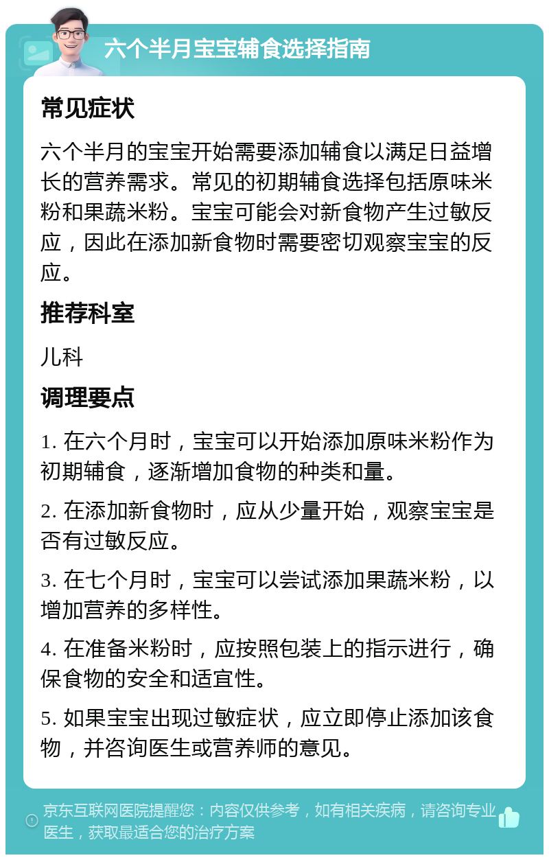 六个半月宝宝辅食选择指南 常见症状 六个半月的宝宝开始需要添加辅食以满足日益增长的营养需求。常见的初期辅食选择包括原味米粉和果蔬米粉。宝宝可能会对新食物产生过敏反应，因此在添加新食物时需要密切观察宝宝的反应。 推荐科室 儿科 调理要点 1. 在六个月时，宝宝可以开始添加原味米粉作为初期辅食，逐渐增加食物的种类和量。 2. 在添加新食物时，应从少量开始，观察宝宝是否有过敏反应。 3. 在七个月时，宝宝可以尝试添加果蔬米粉，以增加营养的多样性。 4. 在准备米粉时，应按照包装上的指示进行，确保食物的安全和适宜性。 5. 如果宝宝出现过敏症状，应立即停止添加该食物，并咨询医生或营养师的意见。