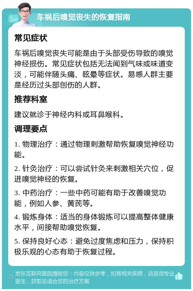 车祸后嗅觉丧失的恢复指南 常见症状 车祸后嗅觉丧失可能是由于头部受伤导致的嗅觉神经损伤。常见症状包括无法闻到气味或味道变淡，可能伴随头痛、眩晕等症状。易感人群主要是经历过头部创伤的人群。 推荐科室 建议就诊于神经内科或耳鼻喉科。 调理要点 1. 物理治疗：通过物理刺激帮助恢复嗅觉神经功能。 2. 针灸治疗：可以尝试针灸来刺激相关穴位，促进嗅觉神经的恢复。 3. 中药治疗：一些中药可能有助于改善嗅觉功能，例如人参、黄芪等。 4. 锻炼身体：适当的身体锻炼可以提高整体健康水平，间接帮助嗅觉恢复。 5. 保持良好心态：避免过度焦虑和压力，保持积极乐观的心态有助于恢复过程。