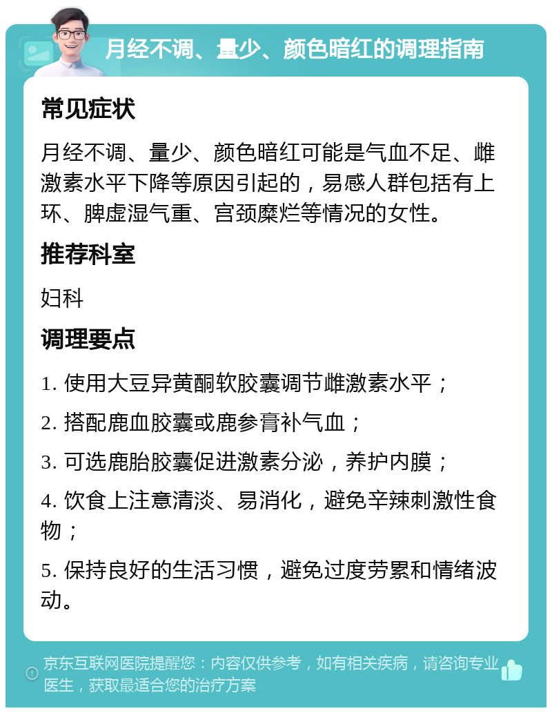 月经不调、量少、颜色暗红的调理指南 常见症状 月经不调、量少、颜色暗红可能是气血不足、雌激素水平下降等原因引起的，易感人群包括有上环、脾虚湿气重、宫颈糜烂等情况的女性。 推荐科室 妇科 调理要点 1. 使用大豆异黄酮软胶囊调节雌激素水平； 2. 搭配鹿血胶囊或鹿参膏补气血； 3. 可选鹿胎胶囊促进激素分泌，养护内膜； 4. 饮食上注意清淡、易消化，避免辛辣刺激性食物； 5. 保持良好的生活习惯，避免过度劳累和情绪波动。