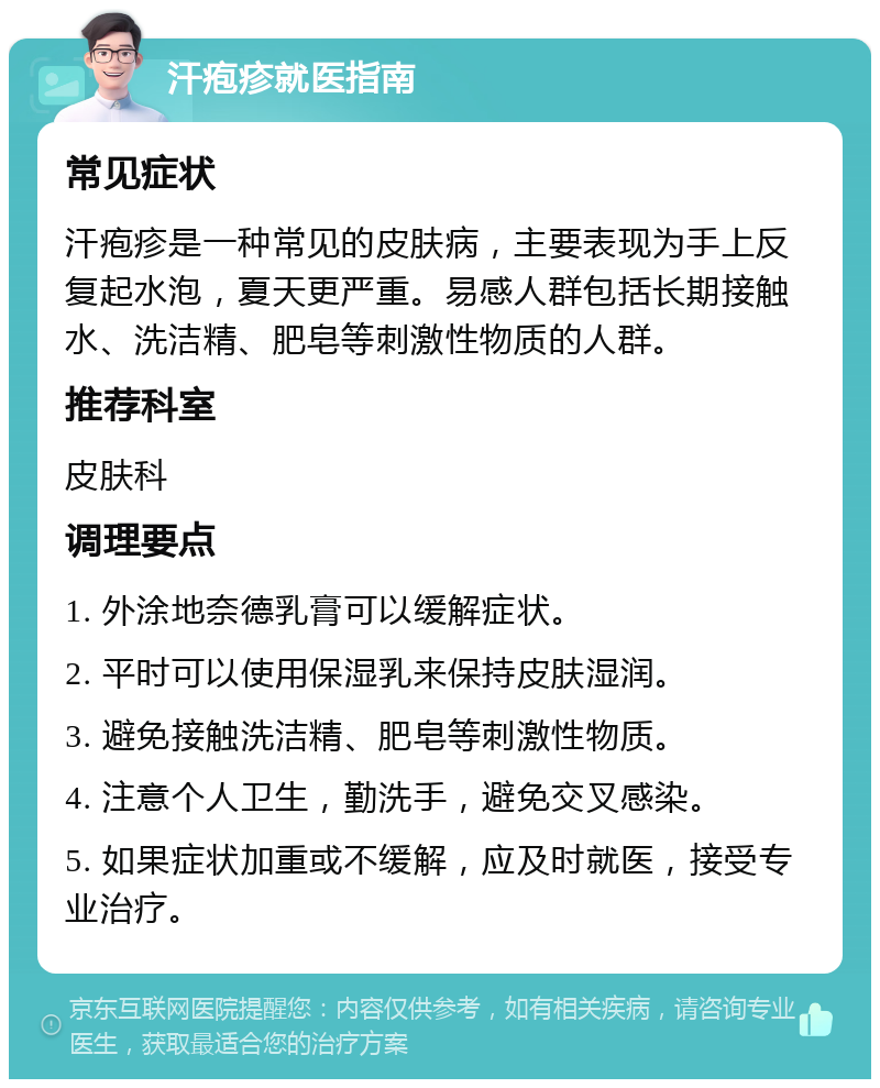 汗疱疹就医指南 常见症状 汗疱疹是一种常见的皮肤病，主要表现为手上反复起水泡，夏天更严重。易感人群包括长期接触水、洗洁精、肥皂等刺激性物质的人群。 推荐科室 皮肤科 调理要点 1. 外涂地奈德乳膏可以缓解症状。 2. 平时可以使用保湿乳来保持皮肤湿润。 3. 避免接触洗洁精、肥皂等刺激性物质。 4. 注意个人卫生，勤洗手，避免交叉感染。 5. 如果症状加重或不缓解，应及时就医，接受专业治疗。