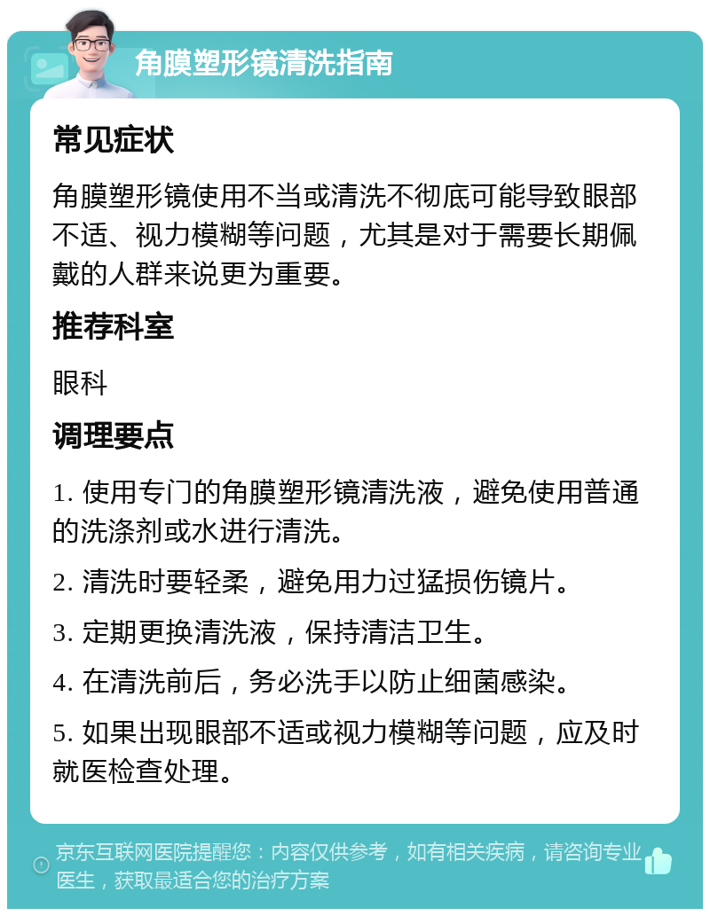 角膜塑形镜清洗指南 常见症状 角膜塑形镜使用不当或清洗不彻底可能导致眼部不适、视力模糊等问题，尤其是对于需要长期佩戴的人群来说更为重要。 推荐科室 眼科 调理要点 1. 使用专门的角膜塑形镜清洗液，避免使用普通的洗涤剂或水进行清洗。 2. 清洗时要轻柔，避免用力过猛损伤镜片。 3. 定期更换清洗液，保持清洁卫生。 4. 在清洗前后，务必洗手以防止细菌感染。 5. 如果出现眼部不适或视力模糊等问题，应及时就医检查处理。