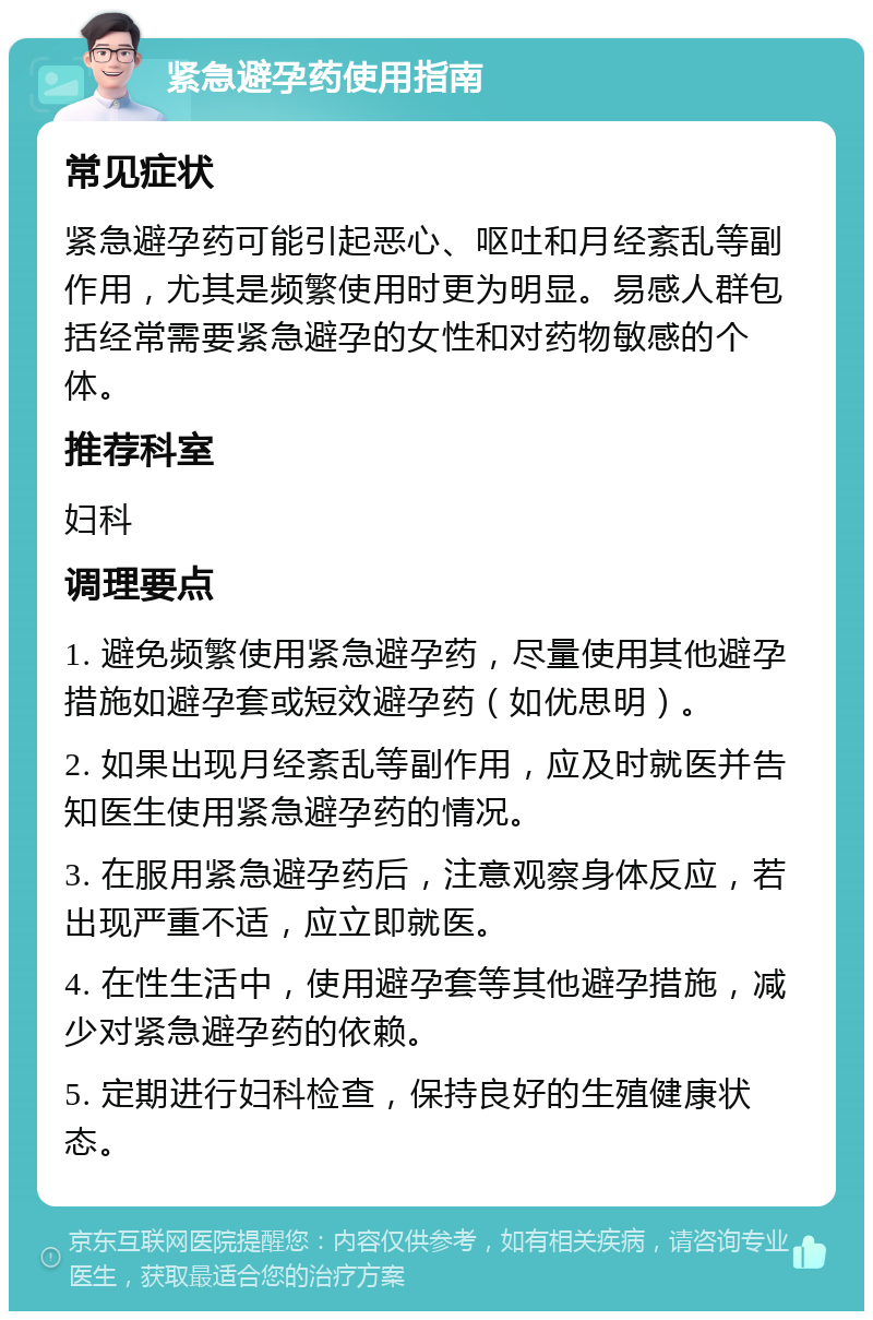 紧急避孕药使用指南 常见症状 紧急避孕药可能引起恶心、呕吐和月经紊乱等副作用，尤其是频繁使用时更为明显。易感人群包括经常需要紧急避孕的女性和对药物敏感的个体。 推荐科室 妇科 调理要点 1. 避免频繁使用紧急避孕药，尽量使用其他避孕措施如避孕套或短效避孕药（如优思明）。 2. 如果出现月经紊乱等副作用，应及时就医并告知医生使用紧急避孕药的情况。 3. 在服用紧急避孕药后，注意观察身体反应，若出现严重不适，应立即就医。 4. 在性生活中，使用避孕套等其他避孕措施，减少对紧急避孕药的依赖。 5. 定期进行妇科检查，保持良好的生殖健康状态。