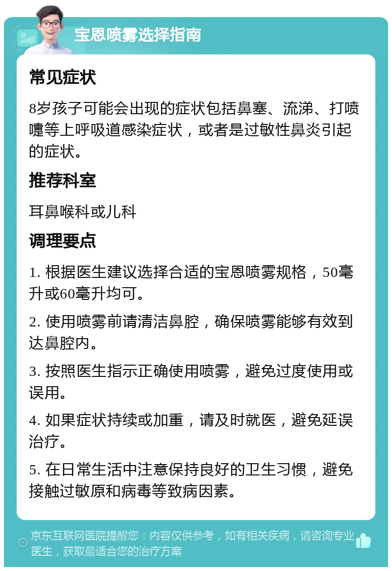 宝恩喷雾选择指南 常见症状 8岁孩子可能会出现的症状包括鼻塞、流涕、打喷嚏等上呼吸道感染症状，或者是过敏性鼻炎引起的症状。 推荐科室 耳鼻喉科或儿科 调理要点 1. 根据医生建议选择合适的宝恩喷雾规格，50毫升或60毫升均可。 2. 使用喷雾前请清洁鼻腔，确保喷雾能够有效到达鼻腔内。 3. 按照医生指示正确使用喷雾，避免过度使用或误用。 4. 如果症状持续或加重，请及时就医，避免延误治疗。 5. 在日常生活中注意保持良好的卫生习惯，避免接触过敏原和病毒等致病因素。