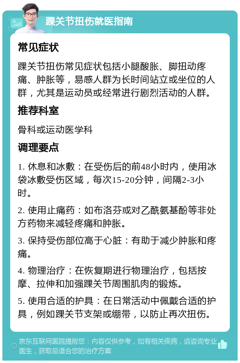 踝关节扭伤就医指南 常见症状 踝关节扭伤常见症状包括小腿酸胀、脚扭动疼痛、肿胀等，易感人群为长时间站立或坐位的人群，尤其是运动员或经常进行剧烈活动的人群。 推荐科室 骨科或运动医学科 调理要点 1. 休息和冰敷：在受伤后的前48小时内，使用冰袋冰敷受伤区域，每次15-20分钟，间隔2-3小时。 2. 使用止痛药：如布洛芬或对乙酰氨基酚等非处方药物来减轻疼痛和肿胀。 3. 保持受伤部位高于心脏：有助于减少肿胀和疼痛。 4. 物理治疗：在恢复期进行物理治疗，包括按摩、拉伸和加强踝关节周围肌肉的锻炼。 5. 使用合适的护具：在日常活动中佩戴合适的护具，例如踝关节支架或绷带，以防止再次扭伤。