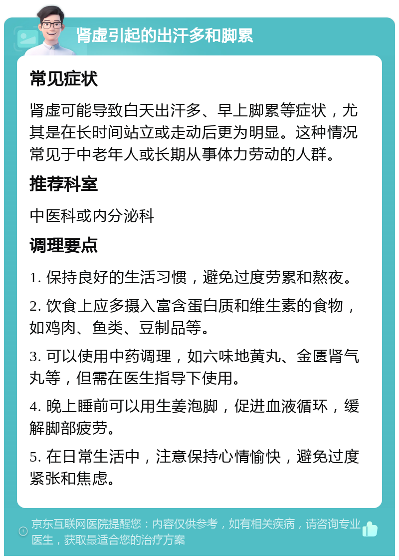 肾虚引起的出汗多和脚累 常见症状 肾虚可能导致白天出汗多、早上脚累等症状，尤其是在长时间站立或走动后更为明显。这种情况常见于中老年人或长期从事体力劳动的人群。 推荐科室 中医科或内分泌科 调理要点 1. 保持良好的生活习惯，避免过度劳累和熬夜。 2. 饮食上应多摄入富含蛋白质和维生素的食物，如鸡肉、鱼类、豆制品等。 3. 可以使用中药调理，如六味地黄丸、金匮肾气丸等，但需在医生指导下使用。 4. 晚上睡前可以用生姜泡脚，促进血液循环，缓解脚部疲劳。 5. 在日常生活中，注意保持心情愉快，避免过度紧张和焦虑。