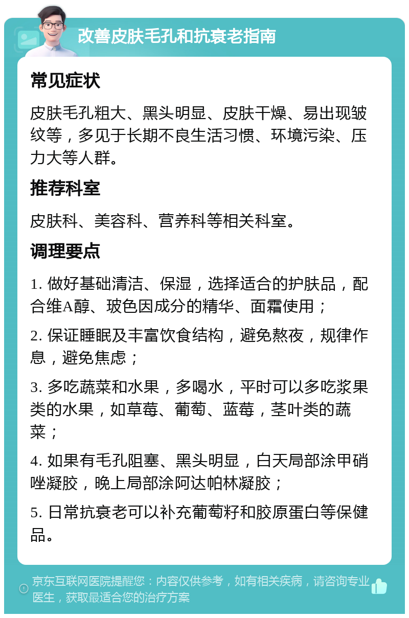 改善皮肤毛孔和抗衰老指南 常见症状 皮肤毛孔粗大、黑头明显、皮肤干燥、易出现皱纹等，多见于长期不良生活习惯、环境污染、压力大等人群。 推荐科室 皮肤科、美容科、营养科等相关科室。 调理要点 1. 做好基础清洁、保湿，选择适合的护肤品，配合维A醇、玻色因成分的精华、面霜使用； 2. 保证睡眠及丰富饮食结构，避免熬夜，规律作息，避免焦虑； 3. 多吃蔬菜和水果，多喝水，平时可以多吃浆果类的水果，如草莓、葡萄、蓝莓，茎叶类的蔬菜； 4. 如果有毛孔阻塞、黑头明显，白天局部涂甲硝唑凝胶，晚上局部涂阿达帕林凝胶； 5. 日常抗衰老可以补充葡萄籽和胶原蛋白等保健品。