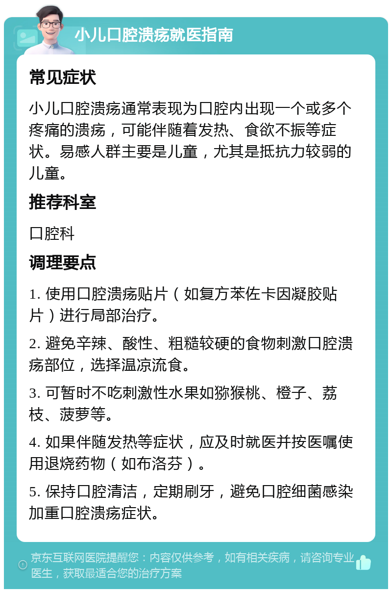 小儿口腔溃疡就医指南 常见症状 小儿口腔溃疡通常表现为口腔内出现一个或多个疼痛的溃疡，可能伴随着发热、食欲不振等症状。易感人群主要是儿童，尤其是抵抗力较弱的儿童。 推荐科室 口腔科 调理要点 1. 使用口腔溃疡贴片（如复方苯佐卡因凝胶贴片）进行局部治疗。 2. 避免辛辣、酸性、粗糙较硬的食物刺激口腔溃疡部位，选择温凉流食。 3. 可暂时不吃刺激性水果如猕猴桃、橙子、荔枝、菠萝等。 4. 如果伴随发热等症状，应及时就医并按医嘱使用退烧药物（如布洛芬）。 5. 保持口腔清洁，定期刷牙，避免口腔细菌感染加重口腔溃疡症状。