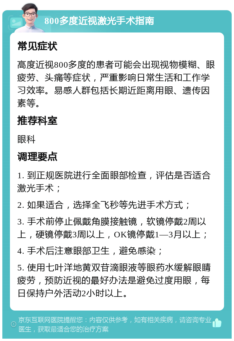 800多度近视激光手术指南 常见症状 高度近视800多度的患者可能会出现视物模糊、眼疲劳、头痛等症状，严重影响日常生活和工作学习效率。易感人群包括长期近距离用眼、遗传因素等。 推荐科室 眼科 调理要点 1. 到正规医院进行全面眼部检查，评估是否适合激光手术； 2. 如果适合，选择全飞秒等先进手术方式； 3. 手术前停止佩戴角膜接触镜，软镜停戴2周以上，硬镜停戴3周以上，OK镜停戴1—3月以上； 4. 手术后注意眼部卫生，避免感染； 5. 使用七叶洋地黄双苷滴眼液等眼药水缓解眼睛疲劳，预防近视的最好办法是避免过度用眼，每日保持户外活动2小时以上。