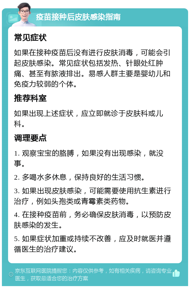 疫苗接种后皮肤感染指南 常见症状 如果在接种疫苗后没有进行皮肤消毒，可能会引起皮肤感染。常见症状包括发热、针眼处红肿痛、甚至有脓液排出。易感人群主要是婴幼儿和免疫力较弱的个体。 推荐科室 如果出现上述症状，应立即就诊于皮肤科或儿科。 调理要点 1. 观察宝宝的胳膊，如果没有出现感染，就没事。 2. 多喝水多休息，保持良好的生活习惯。 3. 如果出现皮肤感染，可能需要使用抗生素进行治疗，例如头孢类或青霉素类药物。 4. 在接种疫苗前，务必确保皮肤消毒，以预防皮肤感染的发生。 5. 如果症状加重或持续不改善，应及时就医并遵循医生的治疗建议。