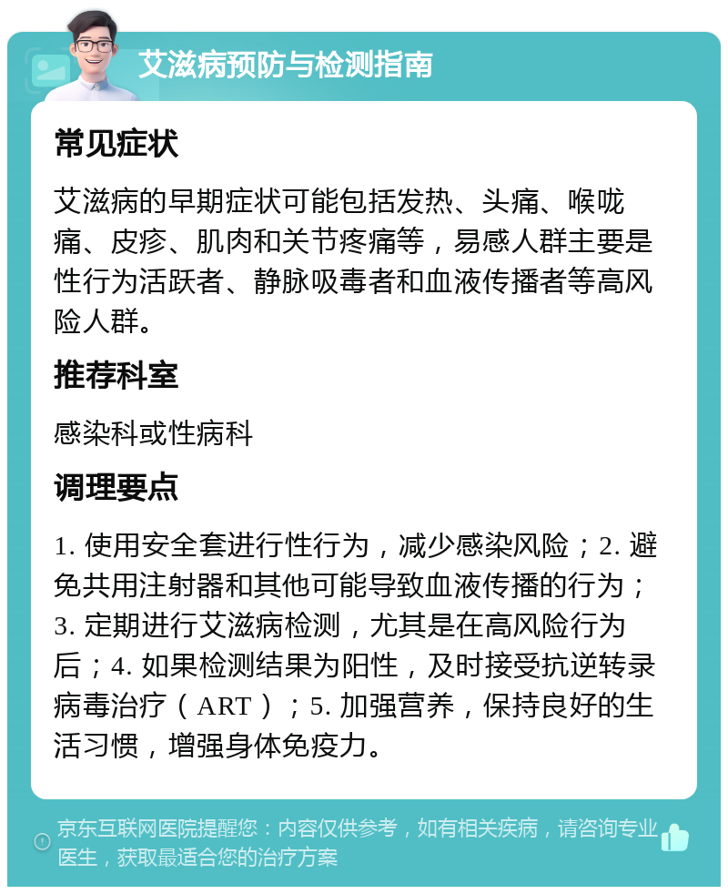 艾滋病预防与检测指南 常见症状 艾滋病的早期症状可能包括发热、头痛、喉咙痛、皮疹、肌肉和关节疼痛等，易感人群主要是性行为活跃者、静脉吸毒者和血液传播者等高风险人群。 推荐科室 感染科或性病科 调理要点 1. 使用安全套进行性行为，减少感染风险；2. 避免共用注射器和其他可能导致血液传播的行为；3. 定期进行艾滋病检测，尤其是在高风险行为后；4. 如果检测结果为阳性，及时接受抗逆转录病毒治疗（ART）；5. 加强营养，保持良好的生活习惯，增强身体免疫力。