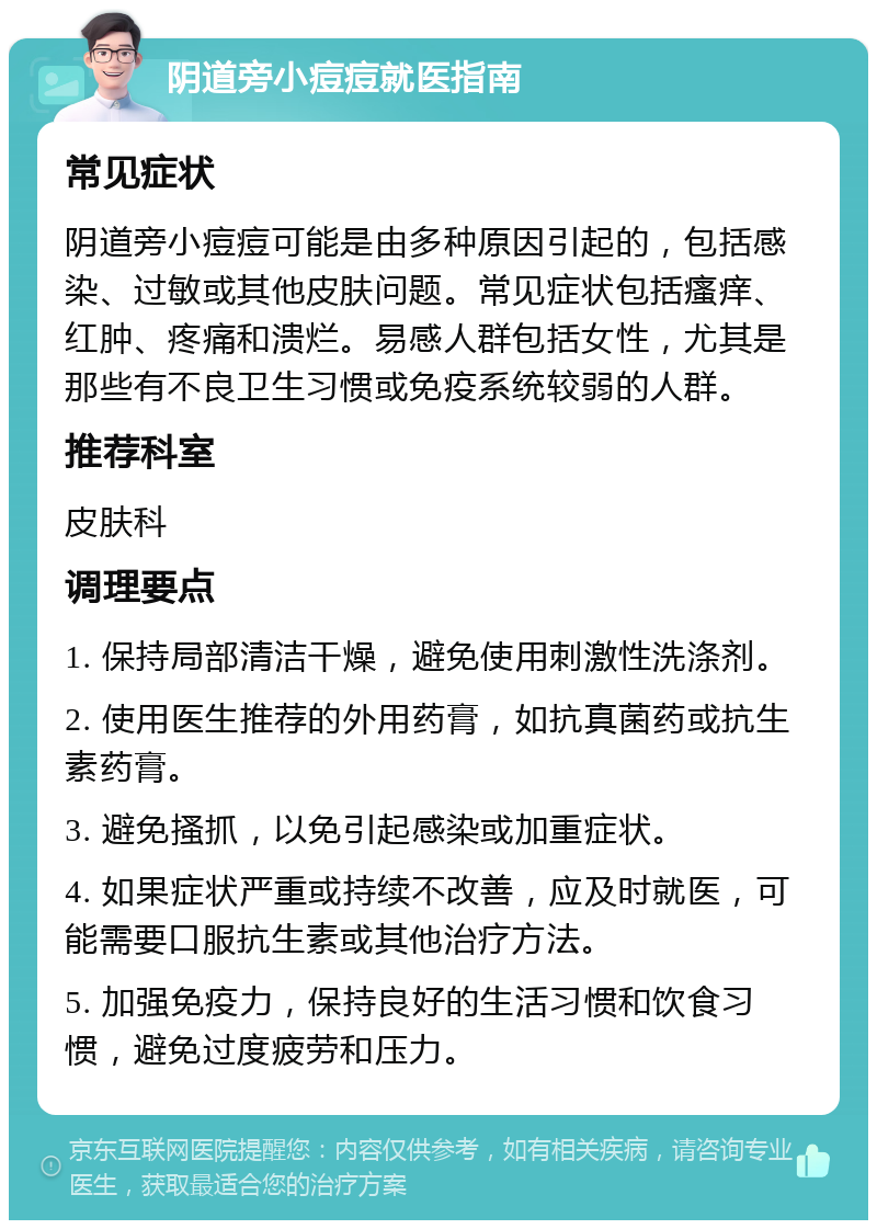 阴道旁小痘痘就医指南 常见症状 阴道旁小痘痘可能是由多种原因引起的，包括感染、过敏或其他皮肤问题。常见症状包括瘙痒、红肿、疼痛和溃烂。易感人群包括女性，尤其是那些有不良卫生习惯或免疫系统较弱的人群。 推荐科室 皮肤科 调理要点 1. 保持局部清洁干燥，避免使用刺激性洗涤剂。 2. 使用医生推荐的外用药膏，如抗真菌药或抗生素药膏。 3. 避免搔抓，以免引起感染或加重症状。 4. 如果症状严重或持续不改善，应及时就医，可能需要口服抗生素或其他治疗方法。 5. 加强免疫力，保持良好的生活习惯和饮食习惯，避免过度疲劳和压力。