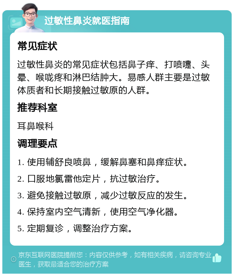 过敏性鼻炎就医指南 常见症状 过敏性鼻炎的常见症状包括鼻子痒、打喷嚏、头晕、喉咙疼和淋巴结肿大。易感人群主要是过敏体质者和长期接触过敏原的人群。 推荐科室 耳鼻喉科 调理要点 1. 使用辅舒良喷鼻，缓解鼻塞和鼻痒症状。 2. 口服地氯雷他定片，抗过敏治疗。 3. 避免接触过敏原，减少过敏反应的发生。 4. 保持室内空气清新，使用空气净化器。 5. 定期复诊，调整治疗方案。