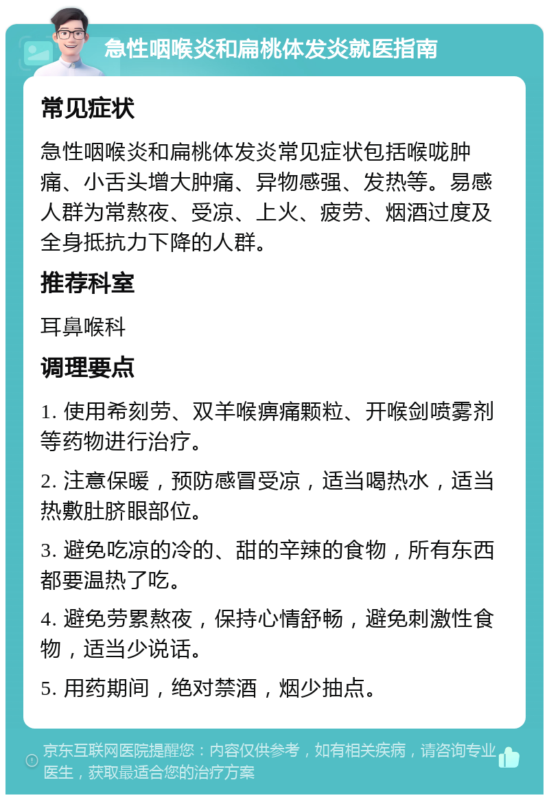 急性咽喉炎和扁桃体发炎就医指南 常见症状 急性咽喉炎和扁桃体发炎常见症状包括喉咙肿痛、小舌头增大肿痛、异物感强、发热等。易感人群为常熬夜、受凉、上火、疲劳、烟酒过度及全身抵抗力下降的人群。 推荐科室 耳鼻喉科 调理要点 1. 使用希刻劳、双羊喉痹痛颗粒、开喉剑喷雾剂等药物进行治疗。 2. 注意保暖，预防感冒受凉，适当喝热水，适当热敷肚脐眼部位。 3. 避免吃凉的冷的、甜的辛辣的食物，所有东西都要温热了吃。 4. 避免劳累熬夜，保持心情舒畅，避免刺激性食物，适当少说话。 5. 用药期间，绝对禁酒，烟少抽点。