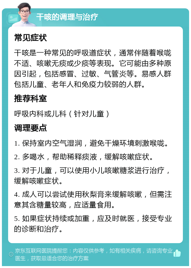 干咳的调理与治疗 常见症状 干咳是一种常见的呼吸道症状，通常伴随着喉咙不适、咳嗽无痰或少痰等表现。它可能由多种原因引起，包括感冒、过敏、气管炎等。易感人群包括儿童、老年人和免疫力较弱的人群。 推荐科室 呼吸内科或儿科（针对儿童） 调理要点 1. 保持室内空气湿润，避免干燥环境刺激喉咙。 2. 多喝水，帮助稀释痰液，缓解咳嗽症状。 3. 对于儿童，可以使用小儿咳嗽糖浆进行治疗，缓解咳嗽症状。 4. 成人可以尝试使用秋梨膏来缓解咳嗽，但需注意其含糖量较高，应适量食用。 5. 如果症状持续或加重，应及时就医，接受专业的诊断和治疗。