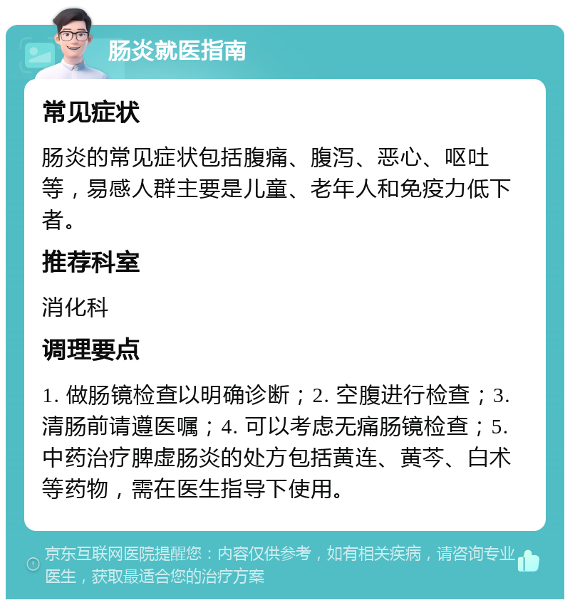 肠炎就医指南 常见症状 肠炎的常见症状包括腹痛、腹泻、恶心、呕吐等，易感人群主要是儿童、老年人和免疫力低下者。 推荐科室 消化科 调理要点 1. 做肠镜检查以明确诊断；2. 空腹进行检查；3. 清肠前请遵医嘱；4. 可以考虑无痛肠镜检查；5. 中药治疗脾虚肠炎的处方包括黄连、黄芩、白术等药物，需在医生指导下使用。