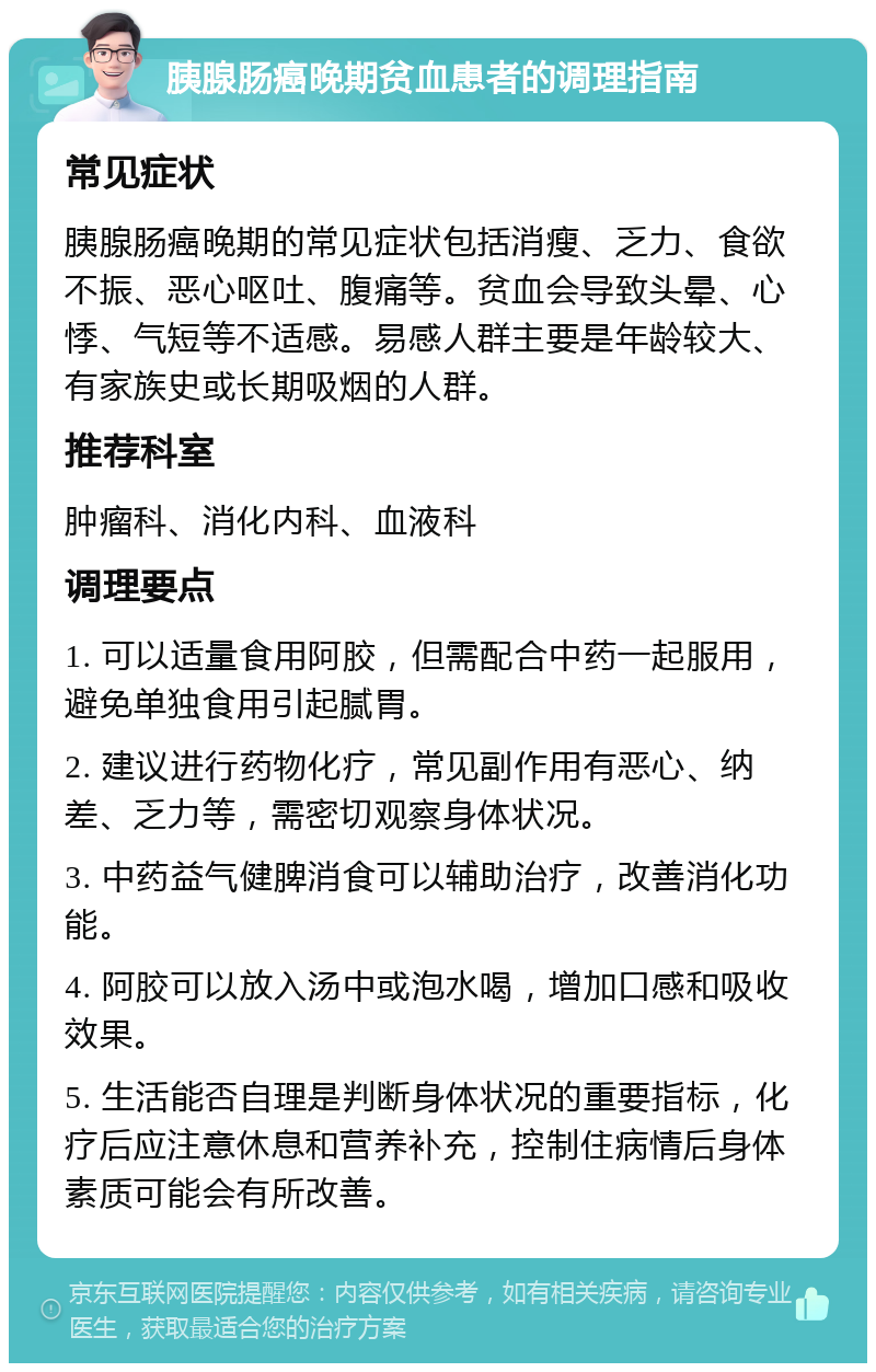 胰腺肠癌晚期贫血患者的调理指南 常见症状 胰腺肠癌晚期的常见症状包括消瘦、乏力、食欲不振、恶心呕吐、腹痛等。贫血会导致头晕、心悸、气短等不适感。易感人群主要是年龄较大、有家族史或长期吸烟的人群。 推荐科室 肿瘤科、消化内科、血液科 调理要点 1. 可以适量食用阿胶，但需配合中药一起服用，避免单独食用引起腻胃。 2. 建议进行药物化疗，常见副作用有恶心、纳差、乏力等，需密切观察身体状况。 3. 中药益气健脾消食可以辅助治疗，改善消化功能。 4. 阿胶可以放入汤中或泡水喝，增加口感和吸收效果。 5. 生活能否自理是判断身体状况的重要指标，化疗后应注意休息和营养补充，控制住病情后身体素质可能会有所改善。