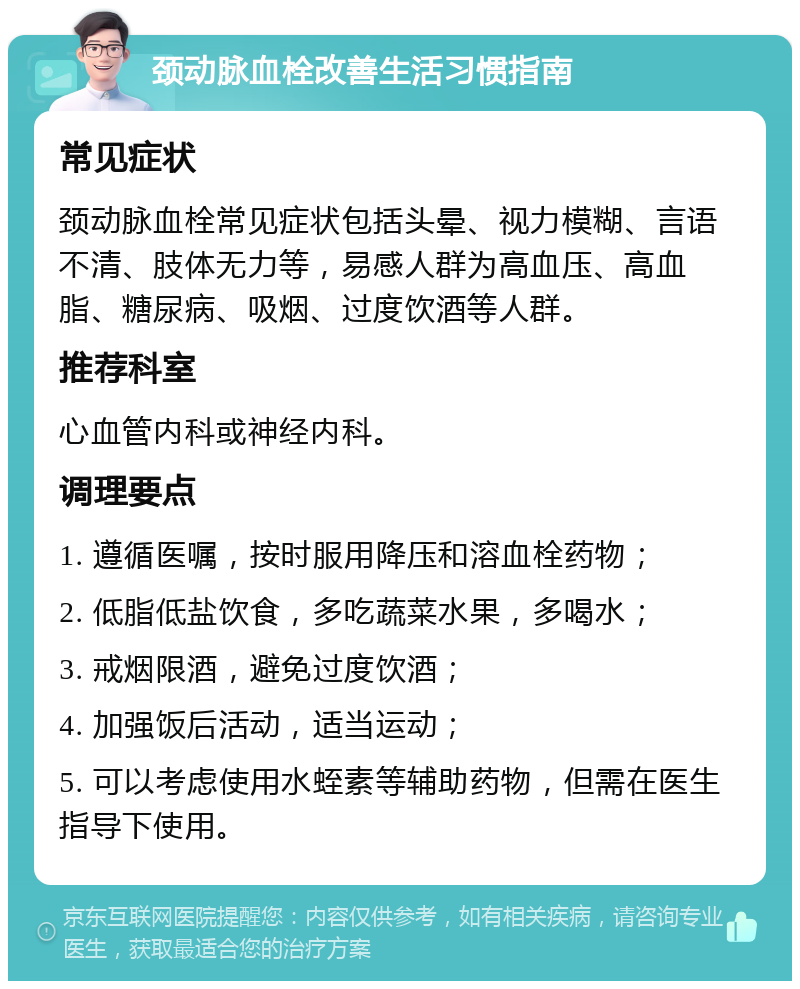 颈动脉血栓改善生活习惯指南 常见症状 颈动脉血栓常见症状包括头晕、视力模糊、言语不清、肢体无力等，易感人群为高血压、高血脂、糖尿病、吸烟、过度饮酒等人群。 推荐科室 心血管内科或神经内科。 调理要点 1. 遵循医嘱，按时服用降压和溶血栓药物； 2. 低脂低盐饮食，多吃蔬菜水果，多喝水； 3. 戒烟限酒，避免过度饮酒； 4. 加强饭后活动，适当运动； 5. 可以考虑使用水蛭素等辅助药物，但需在医生指导下使用。