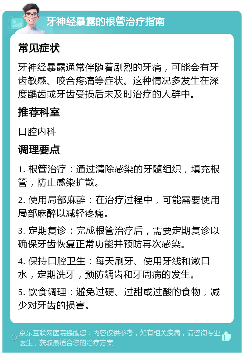 牙神经暴露的根管治疗指南 常见症状 牙神经暴露通常伴随着剧烈的牙痛，可能会有牙齿敏感、咬合疼痛等症状。这种情况多发生在深度龋齿或牙齿受损后未及时治疗的人群中。 推荐科室 口腔内科 调理要点 1. 根管治疗：通过清除感染的牙髓组织，填充根管，防止感染扩散。 2. 使用局部麻醉：在治疗过程中，可能需要使用局部麻醉以减轻疼痛。 3. 定期复诊：完成根管治疗后，需要定期复诊以确保牙齿恢复正常功能并预防再次感染。 4. 保持口腔卫生：每天刷牙、使用牙线和漱口水，定期洗牙，预防龋齿和牙周病的发生。 5. 饮食调理：避免过硬、过甜或过酸的食物，减少对牙齿的损害。