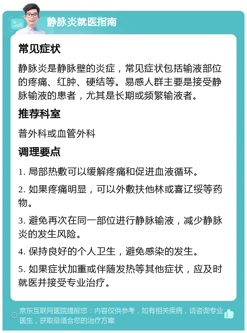 静脉炎就医指南 常见症状 静脉炎是静脉壁的炎症，常见症状包括输液部位的疼痛、红肿、硬结等。易感人群主要是接受静脉输液的患者，尤其是长期或频繁输液者。 推荐科室 普外科或血管外科 调理要点 1. 局部热敷可以缓解疼痛和促进血液循环。 2. 如果疼痛明显，可以外敷扶他林或喜辽绥等药物。 3. 避免再次在同一部位进行静脉输液，减少静脉炎的发生风险。 4. 保持良好的个人卫生，避免感染的发生。 5. 如果症状加重或伴随发热等其他症状，应及时就医并接受专业治疗。