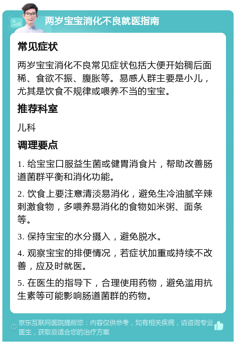 两岁宝宝消化不良就医指南 常见症状 两岁宝宝消化不良常见症状包括大便开始稠后面稀、食欲不振、腹胀等。易感人群主要是小儿，尤其是饮食不规律或喂养不当的宝宝。 推荐科室 儿科 调理要点 1. 给宝宝口服益生菌或健胃消食片，帮助改善肠道菌群平衡和消化功能。 2. 饮食上要注意清淡易消化，避免生冷油腻辛辣刺激食物，多喂养易消化的食物如米粥、面条等。 3. 保持宝宝的水分摄入，避免脱水。 4. 观察宝宝的排便情况，若症状加重或持续不改善，应及时就医。 5. 在医生的指导下，合理使用药物，避免滥用抗生素等可能影响肠道菌群的药物。