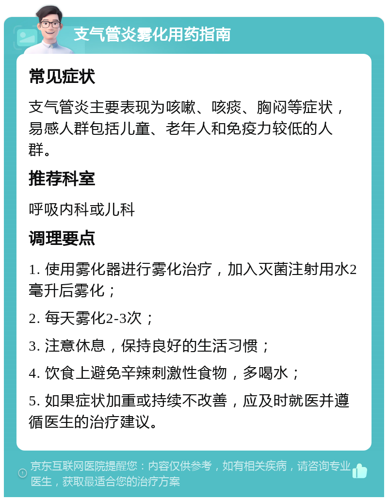 支气管炎雾化用药指南 常见症状 支气管炎主要表现为咳嗽、咳痰、胸闷等症状，易感人群包括儿童、老年人和免疫力较低的人群。 推荐科室 呼吸内科或儿科 调理要点 1. 使用雾化器进行雾化治疗，加入灭菌注射用水2毫升后雾化； 2. 每天雾化2-3次； 3. 注意休息，保持良好的生活习惯； 4. 饮食上避免辛辣刺激性食物，多喝水； 5. 如果症状加重或持续不改善，应及时就医并遵循医生的治疗建议。