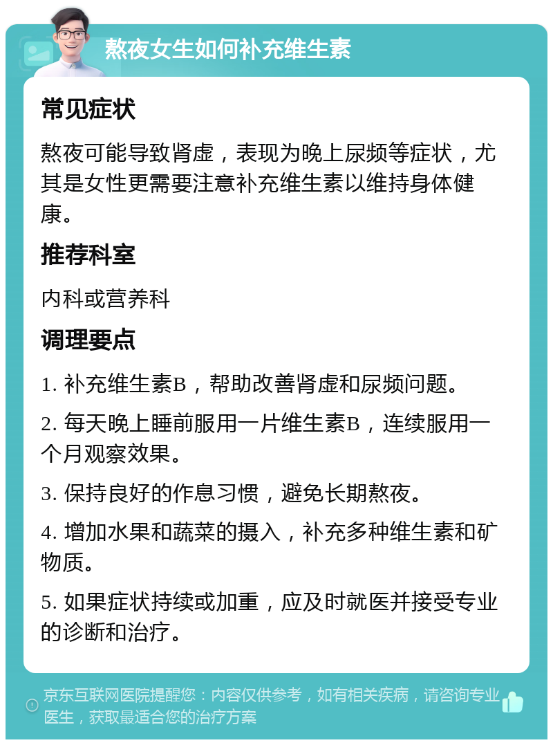 熬夜女生如何补充维生素 常见症状 熬夜可能导致肾虚，表现为晚上尿频等症状，尤其是女性更需要注意补充维生素以维持身体健康。 推荐科室 内科或营养科 调理要点 1. 补充维生素B，帮助改善肾虚和尿频问题。 2. 每天晚上睡前服用一片维生素B，连续服用一个月观察效果。 3. 保持良好的作息习惯，避免长期熬夜。 4. 增加水果和蔬菜的摄入，补充多种维生素和矿物质。 5. 如果症状持续或加重，应及时就医并接受专业的诊断和治疗。