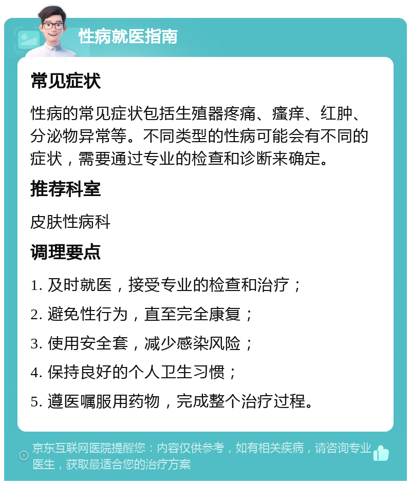 性病就医指南 常见症状 性病的常见症状包括生殖器疼痛、瘙痒、红肿、分泌物异常等。不同类型的性病可能会有不同的症状，需要通过专业的检查和诊断来确定。 推荐科室 皮肤性病科 调理要点 1. 及时就医，接受专业的检查和治疗； 2. 避免性行为，直至完全康复； 3. 使用安全套，减少感染风险； 4. 保持良好的个人卫生习惯； 5. 遵医嘱服用药物，完成整个治疗过程。