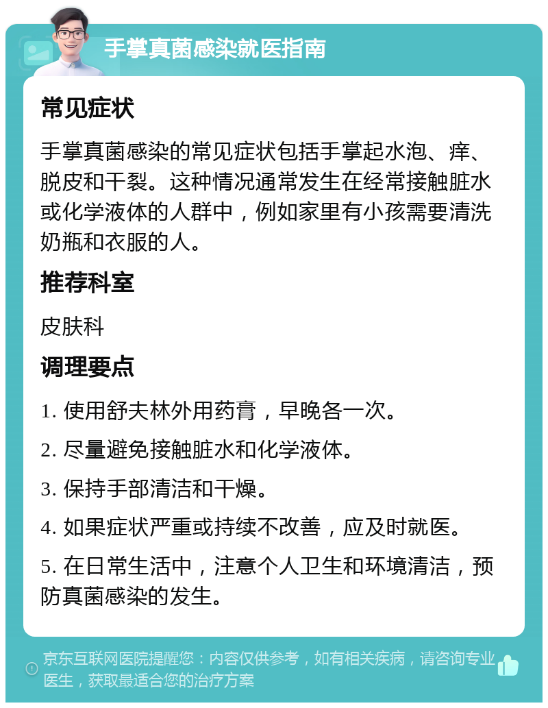 手掌真菌感染就医指南 常见症状 手掌真菌感染的常见症状包括手掌起水泡、痒、脱皮和干裂。这种情况通常发生在经常接触脏水或化学液体的人群中，例如家里有小孩需要清洗奶瓶和衣服的人。 推荐科室 皮肤科 调理要点 1. 使用舒夫林外用药膏，早晚各一次。 2. 尽量避免接触脏水和化学液体。 3. 保持手部清洁和干燥。 4. 如果症状严重或持续不改善，应及时就医。 5. 在日常生活中，注意个人卫生和环境清洁，预防真菌感染的发生。