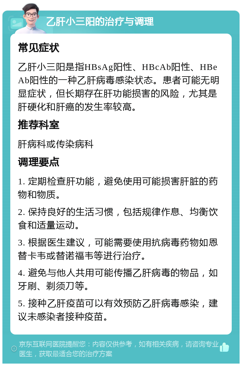 乙肝小三阳的治疗与调理 常见症状 乙肝小三阳是指HBsAg阳性、HBcAb阳性、HBeAb阳性的一种乙肝病毒感染状态。患者可能无明显症状，但长期存在肝功能损害的风险，尤其是肝硬化和肝癌的发生率较高。 推荐科室 肝病科或传染病科 调理要点 1. 定期检查肝功能，避免使用可能损害肝脏的药物和物质。 2. 保持良好的生活习惯，包括规律作息、均衡饮食和适量运动。 3. 根据医生建议，可能需要使用抗病毒药物如恩替卡韦或替诺福韦等进行治疗。 4. 避免与他人共用可能传播乙肝病毒的物品，如牙刷、剃须刀等。 5. 接种乙肝疫苗可以有效预防乙肝病毒感染，建议未感染者接种疫苗。