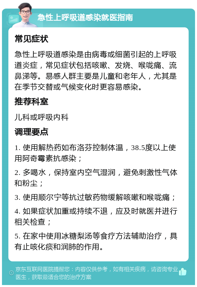 急性上呼吸道感染就医指南 常见症状 急性上呼吸道感染是由病毒或细菌引起的上呼吸道炎症，常见症状包括咳嗽、发烧、喉咙痛、流鼻涕等。易感人群主要是儿童和老年人，尤其是在季节交替或气候变化时更容易感染。 推荐科室 儿科或呼吸内科 调理要点 1. 使用解热药如布洛芬控制体温，38.5度以上使用阿奇霉素抗感染； 2. 多喝水，保持室内空气湿润，避免刺激性气体和粉尘； 3. 使用顺尔宁等抗过敏药物缓解咳嗽和喉咙痛； 4. 如果症状加重或持续不退，应及时就医并进行相关检查； 5. 在家中使用冰糖梨汤等食疗方法辅助治疗，具有止咳化痰和润肺的作用。