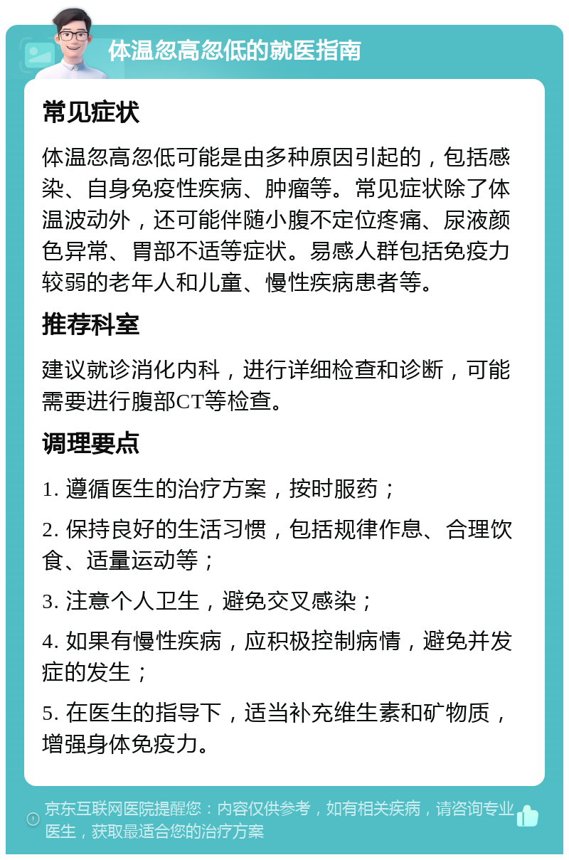 体温忽高忽低的就医指南 常见症状 体温忽高忽低可能是由多种原因引起的，包括感染、自身免疫性疾病、肿瘤等。常见症状除了体温波动外，还可能伴随小腹不定位疼痛、尿液颜色异常、胃部不适等症状。易感人群包括免疫力较弱的老年人和儿童、慢性疾病患者等。 推荐科室 建议就诊消化内科，进行详细检查和诊断，可能需要进行腹部CT等检查。 调理要点 1. 遵循医生的治疗方案，按时服药； 2. 保持良好的生活习惯，包括规律作息、合理饮食、适量运动等； 3. 注意个人卫生，避免交叉感染； 4. 如果有慢性疾病，应积极控制病情，避免并发症的发生； 5. 在医生的指导下，适当补充维生素和矿物质，增强身体免疫力。