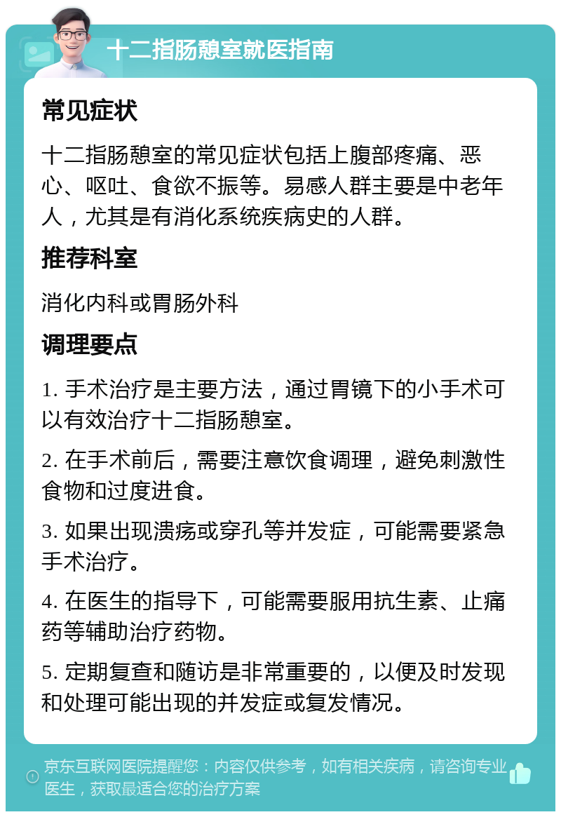 十二指肠憩室就医指南 常见症状 十二指肠憩室的常见症状包括上腹部疼痛、恶心、呕吐、食欲不振等。易感人群主要是中老年人，尤其是有消化系统疾病史的人群。 推荐科室 消化内科或胃肠外科 调理要点 1. 手术治疗是主要方法，通过胃镜下的小手术可以有效治疗十二指肠憩室。 2. 在手术前后，需要注意饮食调理，避免刺激性食物和过度进食。 3. 如果出现溃疡或穿孔等并发症，可能需要紧急手术治疗。 4. 在医生的指导下，可能需要服用抗生素、止痛药等辅助治疗药物。 5. 定期复查和随访是非常重要的，以便及时发现和处理可能出现的并发症或复发情况。