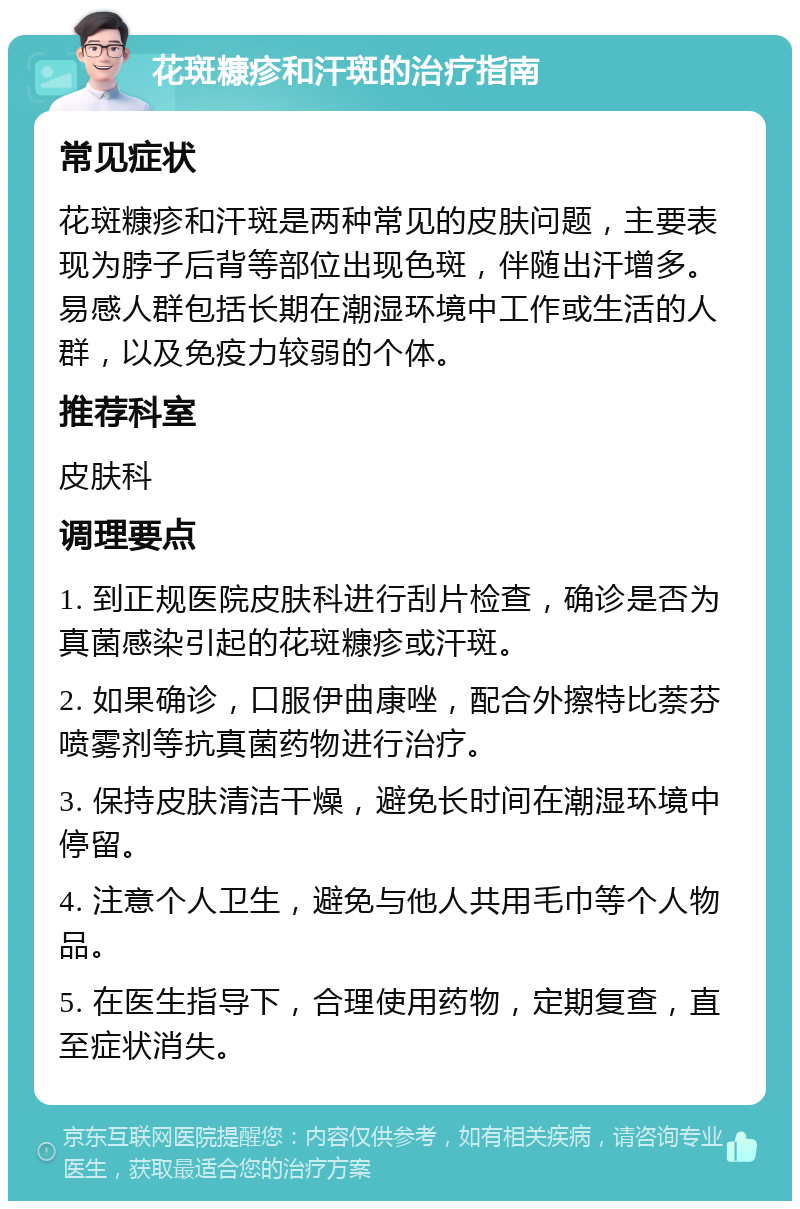 花斑糠疹和汗斑的治疗指南 常见症状 花斑糠疹和汗斑是两种常见的皮肤问题，主要表现为脖子后背等部位出现色斑，伴随出汗增多。易感人群包括长期在潮湿环境中工作或生活的人群，以及免疫力较弱的个体。 推荐科室 皮肤科 调理要点 1. 到正规医院皮肤科进行刮片检查，确诊是否为真菌感染引起的花斑糠疹或汗斑。 2. 如果确诊，口服伊曲康唑，配合外擦特比萘芬喷雾剂等抗真菌药物进行治疗。 3. 保持皮肤清洁干燥，避免长时间在潮湿环境中停留。 4. 注意个人卫生，避免与他人共用毛巾等个人物品。 5. 在医生指导下，合理使用药物，定期复查，直至症状消失。