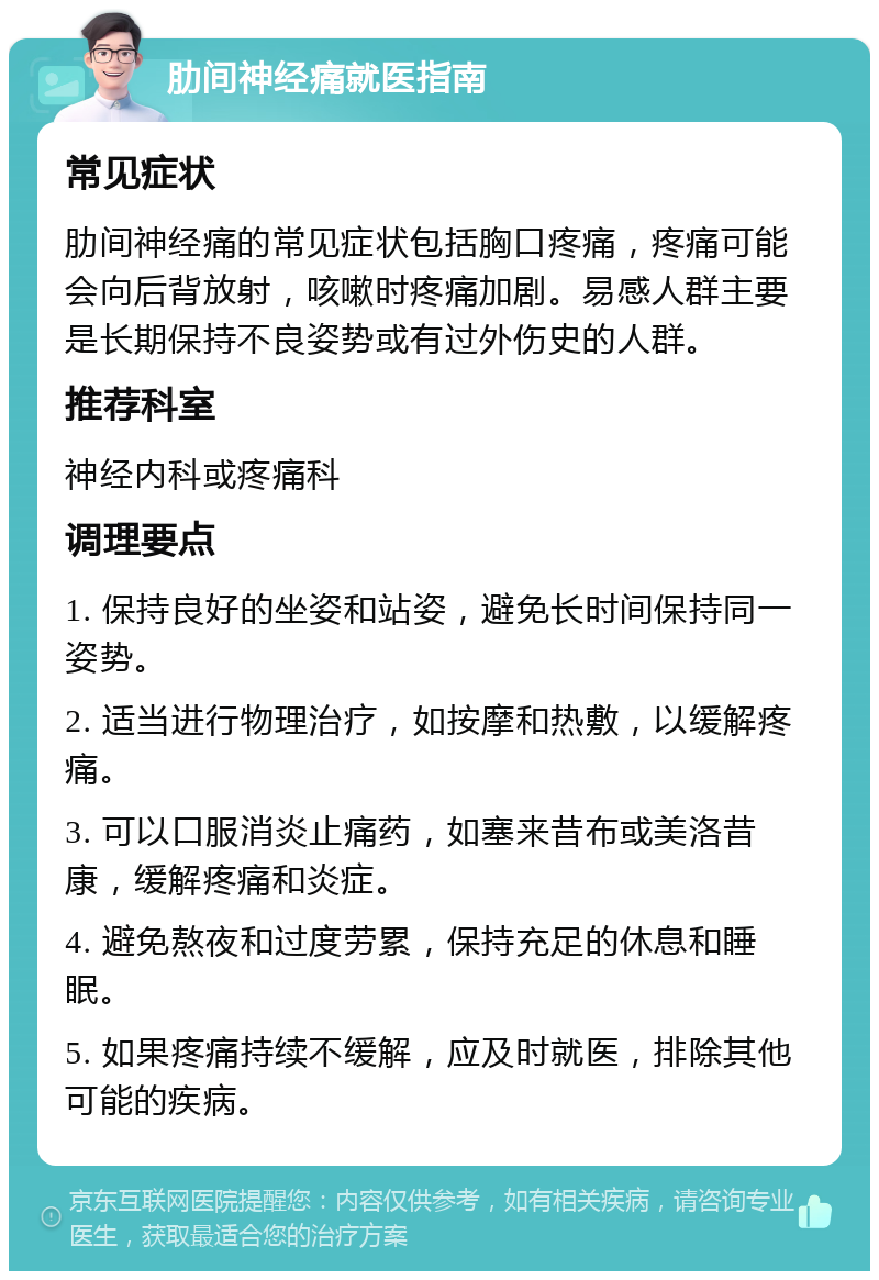 肋间神经痛就医指南 常见症状 肋间神经痛的常见症状包括胸口疼痛，疼痛可能会向后背放射，咳嗽时疼痛加剧。易感人群主要是长期保持不良姿势或有过外伤史的人群。 推荐科室 神经内科或疼痛科 调理要点 1. 保持良好的坐姿和站姿，避免长时间保持同一姿势。 2. 适当进行物理治疗，如按摩和热敷，以缓解疼痛。 3. 可以口服消炎止痛药，如塞来昔布或美洛昔康，缓解疼痛和炎症。 4. 避免熬夜和过度劳累，保持充足的休息和睡眠。 5. 如果疼痛持续不缓解，应及时就医，排除其他可能的疾病。