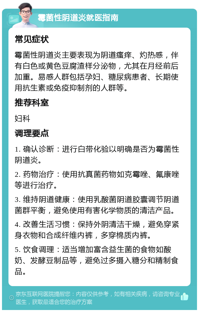 霉菌性阴道炎就医指南 常见症状 霉菌性阴道炎主要表现为阴道瘙痒、灼热感，伴有白色或黄色豆腐渣样分泌物，尤其在月经前后加重。易感人群包括孕妇、糖尿病患者、长期使用抗生素或免疫抑制剂的人群等。 推荐科室 妇科 调理要点 1. 确认诊断：进行白带化验以明确是否为霉菌性阴道炎。 2. 药物治疗：使用抗真菌药物如克霉唑、氟康唑等进行治疗。 3. 维持阴道健康：使用乳酸菌阴道胶囊调节阴道菌群平衡，避免使用有害化学物质的清洁产品。 4. 改善生活习惯：保持外阴清洁干燥，避免穿紧身衣物和合成纤维内裤，多穿棉质内裤。 5. 饮食调理：适当增加富含益生菌的食物如酸奶、发酵豆制品等，避免过多摄入糖分和精制食品。