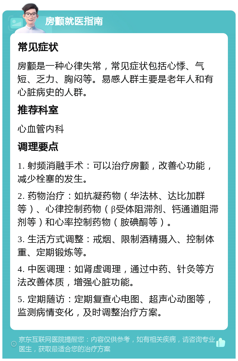 房颤就医指南 常见症状 房颤是一种心律失常，常见症状包括心悸、气短、乏力、胸闷等。易感人群主要是老年人和有心脏病史的人群。 推荐科室 心血管内科 调理要点 1. 射频消融手术：可以治疗房颤，改善心功能，减少栓塞的发生。 2. 药物治疗：如抗凝药物（华法林、达比加群等）、心律控制药物（β受体阻滞剂、钙通道阻滞剂等）和心率控制药物（胺碘酮等）。 3. 生活方式调整：戒烟、限制酒精摄入、控制体重、定期锻炼等。 4. 中医调理：如肾虚调理，通过中药、针灸等方法改善体质，增强心脏功能。 5. 定期随访：定期复查心电图、超声心动图等，监测病情变化，及时调整治疗方案。