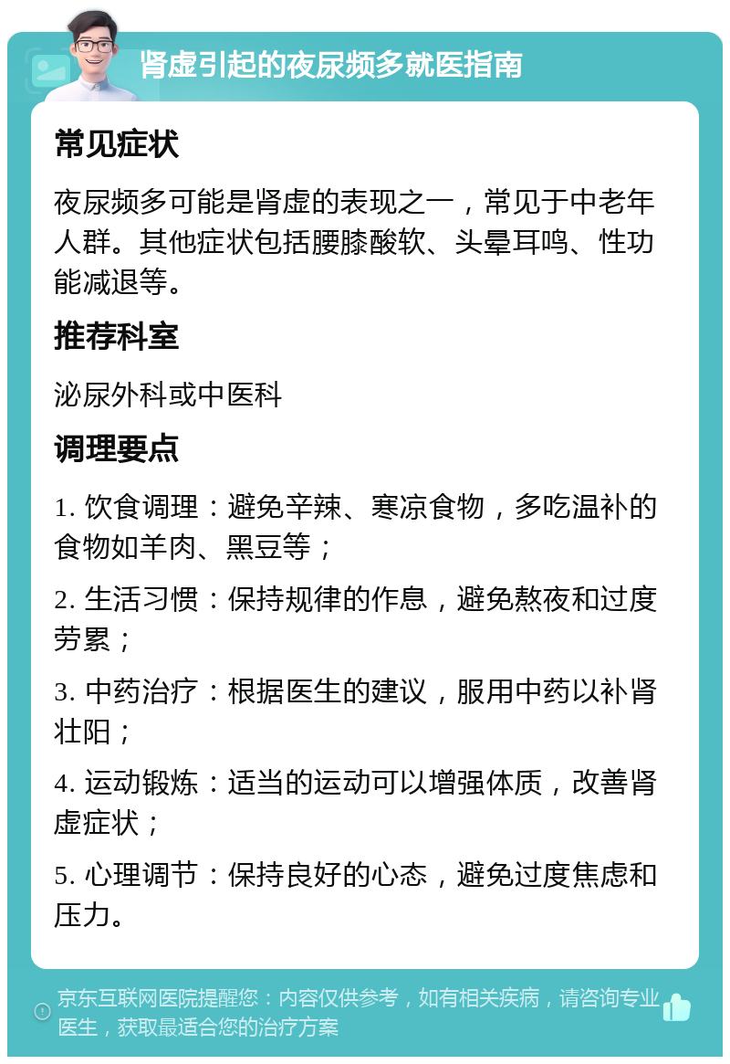 肾虚引起的夜尿频多就医指南 常见症状 夜尿频多可能是肾虚的表现之一，常见于中老年人群。其他症状包括腰膝酸软、头晕耳鸣、性功能减退等。 推荐科室 泌尿外科或中医科 调理要点 1. 饮食调理：避免辛辣、寒凉食物，多吃温补的食物如羊肉、黑豆等； 2. 生活习惯：保持规律的作息，避免熬夜和过度劳累； 3. 中药治疗：根据医生的建议，服用中药以补肾壮阳； 4. 运动锻炼：适当的运动可以增强体质，改善肾虚症状； 5. 心理调节：保持良好的心态，避免过度焦虑和压力。