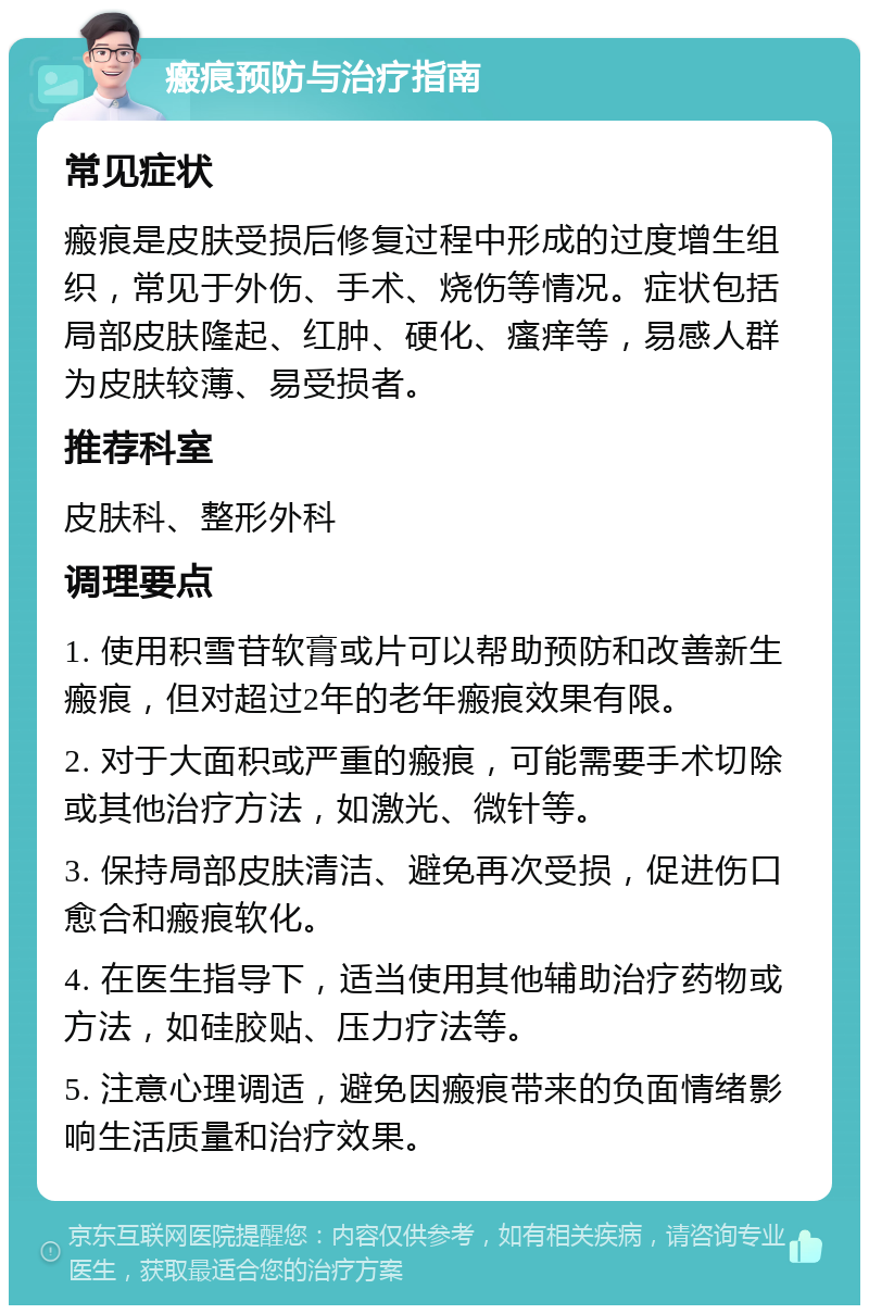 瘢痕预防与治疗指南 常见症状 瘢痕是皮肤受损后修复过程中形成的过度增生组织，常见于外伤、手术、烧伤等情况。症状包括局部皮肤隆起、红肿、硬化、瘙痒等，易感人群为皮肤较薄、易受损者。 推荐科室 皮肤科、整形外科 调理要点 1. 使用积雪苷软膏或片可以帮助预防和改善新生瘢痕，但对超过2年的老年瘢痕效果有限。 2. 对于大面积或严重的瘢痕，可能需要手术切除或其他治疗方法，如激光、微针等。 3. 保持局部皮肤清洁、避免再次受损，促进伤口愈合和瘢痕软化。 4. 在医生指导下，适当使用其他辅助治疗药物或方法，如硅胶贴、压力疗法等。 5. 注意心理调适，避免因瘢痕带来的负面情绪影响生活质量和治疗效果。