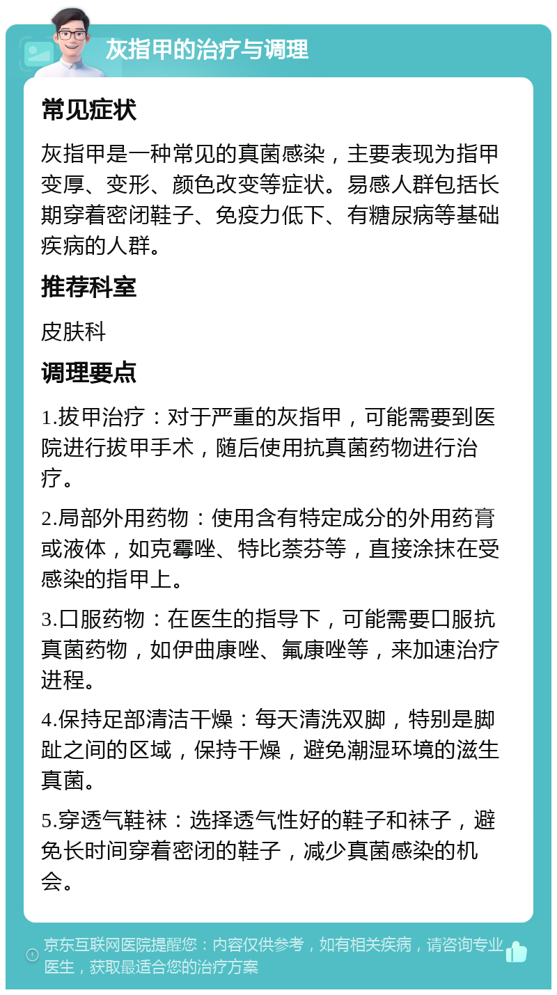 灰指甲的治疗与调理 常见症状 灰指甲是一种常见的真菌感染，主要表现为指甲变厚、变形、颜色改变等症状。易感人群包括长期穿着密闭鞋子、免疫力低下、有糖尿病等基础疾病的人群。 推荐科室 皮肤科 调理要点 1.拔甲治疗：对于严重的灰指甲，可能需要到医院进行拔甲手术，随后使用抗真菌药物进行治疗。 2.局部外用药物：使用含有特定成分的外用药膏或液体，如克霉唑、特比萘芬等，直接涂抹在受感染的指甲上。 3.口服药物：在医生的指导下，可能需要口服抗真菌药物，如伊曲康唑、氟康唑等，来加速治疗进程。 4.保持足部清洁干燥：每天清洗双脚，特别是脚趾之间的区域，保持干燥，避免潮湿环境的滋生真菌。 5.穿透气鞋袜：选择透气性好的鞋子和袜子，避免长时间穿着密闭的鞋子，减少真菌感染的机会。