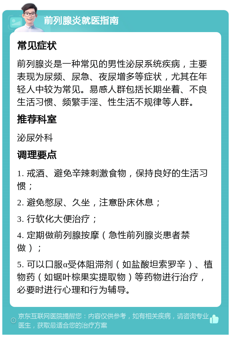 前列腺炎就医指南 常见症状 前列腺炎是一种常见的男性泌尿系统疾病，主要表现为尿频、尿急、夜尿增多等症状，尤其在年轻人中较为常见。易感人群包括长期坐着、不良生活习惯、频繁手淫、性生活不规律等人群。 推荐科室 泌尿外科 调理要点 1. 戒酒、避免辛辣刺激食物，保持良好的生活习惯； 2. 避免憋尿、久坐，注意卧床休息； 3. 行软化大便治疗； 4. 定期做前列腺按摩（急性前列腺炎患者禁做）； 5. 可以口服α受体阻滞剂（如盐酸坦索罗辛）、植物药（如锯叶棕果实提取物）等药物进行治疗，必要时进行心理和行为辅导。