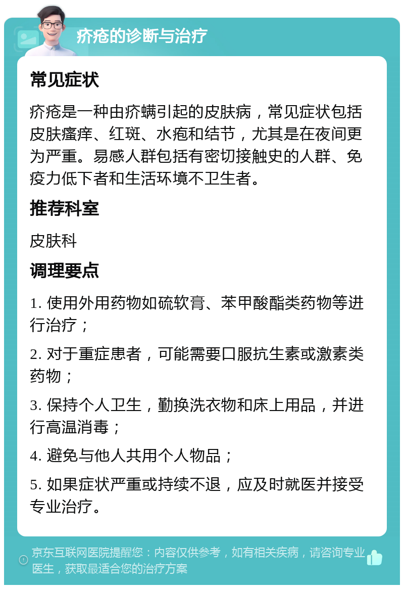 疥疮的诊断与治疗 常见症状 疥疮是一种由疥螨引起的皮肤病，常见症状包括皮肤瘙痒、红斑、水疱和结节，尤其是在夜间更为严重。易感人群包括有密切接触史的人群、免疫力低下者和生活环境不卫生者。 推荐科室 皮肤科 调理要点 1. 使用外用药物如硫软膏、苯甲酸酯类药物等进行治疗； 2. 对于重症患者，可能需要口服抗生素或激素类药物； 3. 保持个人卫生，勤换洗衣物和床上用品，并进行高温消毒； 4. 避免与他人共用个人物品； 5. 如果症状严重或持续不退，应及时就医并接受专业治疗。