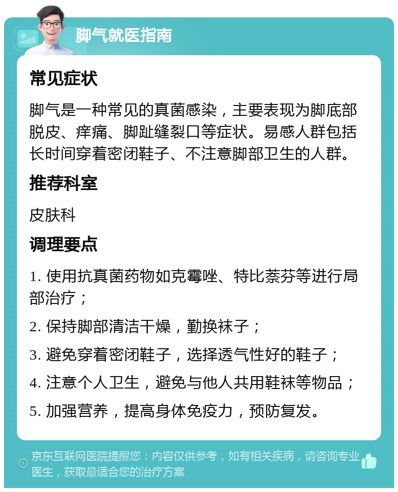 脚气就医指南 常见症状 脚气是一种常见的真菌感染，主要表现为脚底部脱皮、痒痛、脚趾缝裂口等症状。易感人群包括长时间穿着密闭鞋子、不注意脚部卫生的人群。 推荐科室 皮肤科 调理要点 1. 使用抗真菌药物如克霉唑、特比萘芬等进行局部治疗； 2. 保持脚部清洁干燥，勤换袜子； 3. 避免穿着密闭鞋子，选择透气性好的鞋子； 4. 注意个人卫生，避免与他人共用鞋袜等物品； 5. 加强营养，提高身体免疫力，预防复发。