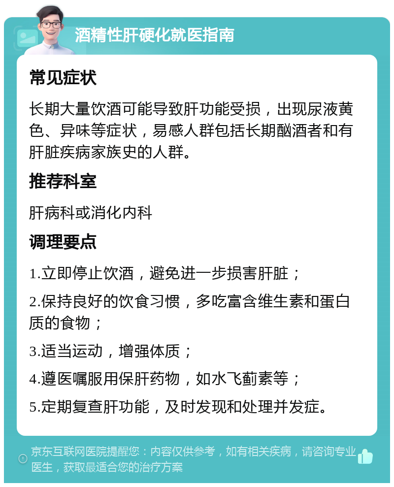 酒精性肝硬化就医指南 常见症状 长期大量饮酒可能导致肝功能受损，出现尿液黄色、异味等症状，易感人群包括长期酗酒者和有肝脏疾病家族史的人群。 推荐科室 肝病科或消化内科 调理要点 1.立即停止饮酒，避免进一步损害肝脏； 2.保持良好的饮食习惯，多吃富含维生素和蛋白质的食物； 3.适当运动，增强体质； 4.遵医嘱服用保肝药物，如水飞蓟素等； 5.定期复查肝功能，及时发现和处理并发症。