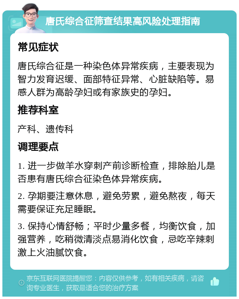 唐氏综合征筛查结果高风险处理指南 常见症状 唐氏综合征是一种染色体异常疾病，主要表现为智力发育迟缓、面部特征异常、心脏缺陷等。易感人群为高龄孕妇或有家族史的孕妇。 推荐科室 产科、遗传科 调理要点 1. 进一步做羊水穿刺产前诊断检查，排除胎儿是否患有唐氏综合征染色体异常疾病。 2. 孕期要注意休息，避免劳累，避免熬夜，每天需要保证充足睡眠。 3. 保持心情舒畅；平时少量多餐，均衡饮食，加强营养，吃稍微清淡点易消化饮食，忌吃辛辣刺激上火油腻饮食。